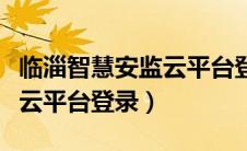临淄智慧安监云平台登录不了（临淄智慧安监云平台登录）