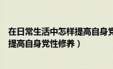 在日常生活中怎样提高自身党性修养呢（在日常生活中怎样提高自身党性修养）