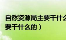 自然资源局主要干什么的工作（自然资源局主要干什么的）