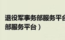 退役军事务部服务平台服务大厅（退役军事务部服务平台）