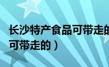 长沙特产食品可带走的送人的（长沙特产食品可带走的）