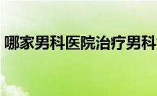 哪家男科医院治疗男科好（哪家男科医院好）