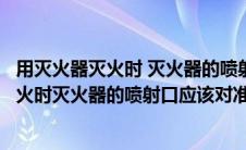 用灭火器灭火时 灭火器的喷射口应对准火焰的（用灭火器灭火时灭火器的喷射口应该对准火焰的中部）