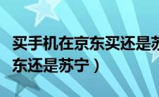 买手机在京东买还是苏宁易购买（买手机去京东还是苏宁）