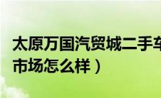 太原万国汽贸城二手车市场（太原万国二手车市场怎么样）