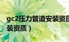 gc2压力管道安装资质查询（gc2压力管道安装资质）
