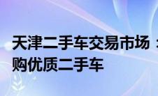 天津二手车交易市场：全方位服务助你轻松选购优质二手车