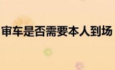 审车是否需要本人到场？流程与注意事项详解